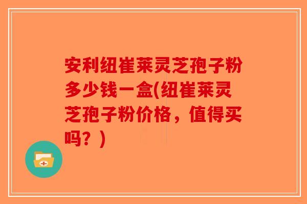 安利纽崔莱灵芝孢子粉多少钱一盒(纽崔莱灵芝孢子粉价格，值得买吗？)