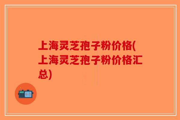 上海灵芝孢子粉价格(上海灵芝孢子粉价格汇总) 上海灵芝孢子粉价格(上海灵芝孢子粉价格汇总)