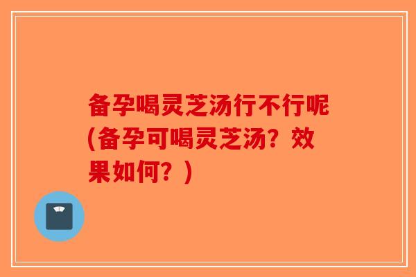 备孕喝灵芝汤行不行呢(备孕可喝灵芝汤?效果如何?) 备孕喝灵芝汤行不行呢(备孕可喝灵芝汤?效果如何?)