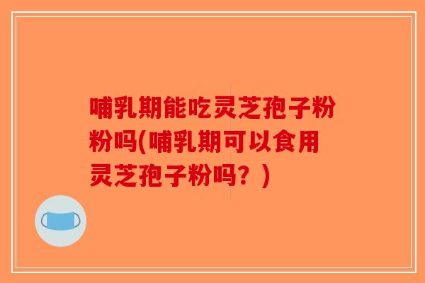 哺乳期能吃灵芝孢子粉粉吗(哺乳期可以食用灵芝孢子粉吗？)
