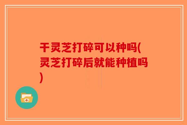 干灵芝打碎可以种吗(灵芝打碎后就能种植吗)