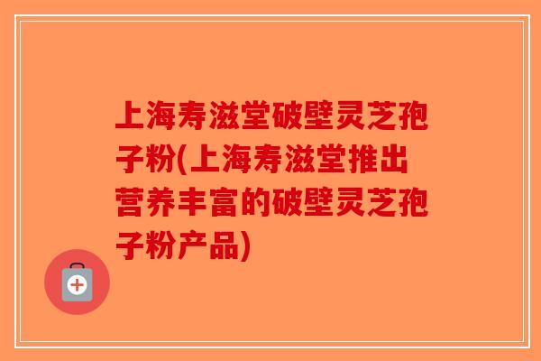 上海寿滋堂破壁灵芝孢子粉(上海寿滋堂推出营养丰富的破壁灵芝孢子粉产品)