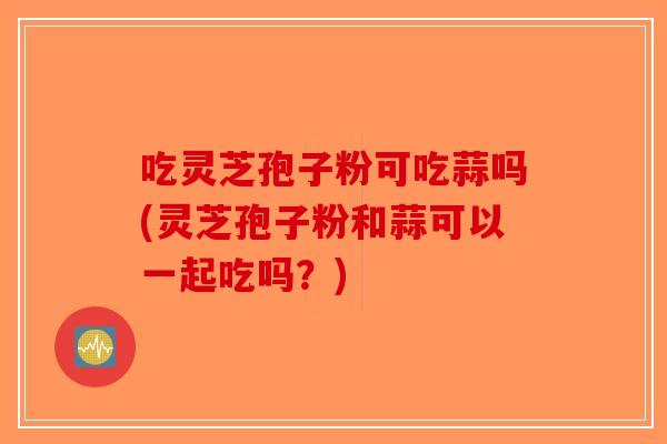 吃灵芝孢子粉可吃蒜吗(灵芝孢子粉和蒜可以一起吃吗？)