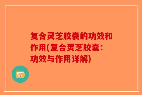 复合灵芝胶囊的功效和作用(复合灵芝胶囊：功效与作用详解)