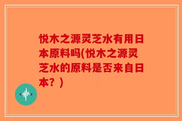 悦木之源灵芝水有用日本原料吗(悦木之源灵芝水的原料是否来自日本?) 悦木之源灵芝水有用日本原料吗(悦木之源灵芝水的原料是否来自日本?)