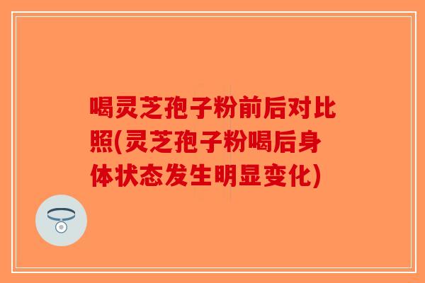 喝灵芝孢子粉前后对比照(灵芝孢子粉喝后身体状态发生明显变化)