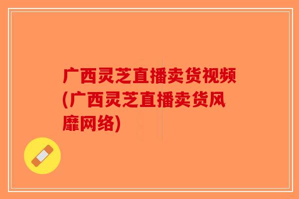 广西灵芝直播卖货视频(广西灵芝直播卖货风靡网络) 广西灵芝直播卖货视频(广西灵芝直播卖货风靡网络)