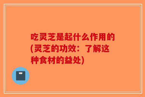 吃灵芝是起什么作用的(灵芝的功效：了解这种食材的益处)