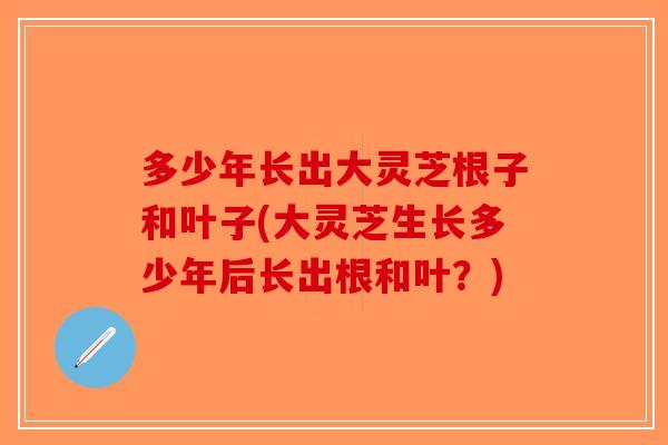 多少年长出大灵芝根子和叶子(大灵芝生长多少年后长出根和叶？)