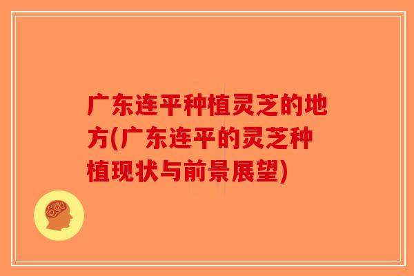 广东连平种植灵芝的地方(广东连平的灵芝种植现状与前景展望)