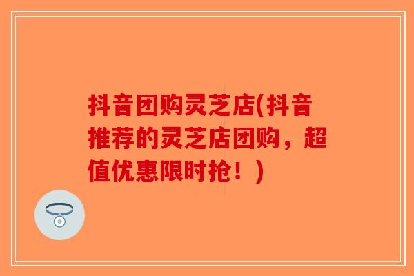 抖音团购灵芝店(抖音推荐的灵芝店团购，超值优惠限时抢！)