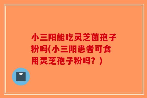 小三阳能吃灵芝菌孢子粉吗(小三阳患者可食用灵芝孢子粉吗？)