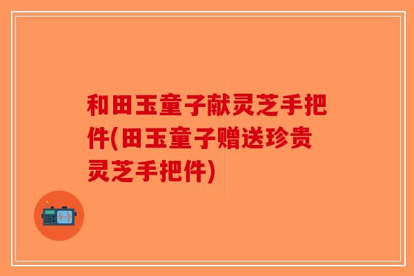 和田玉童子献灵芝手把件(田玉童子赠送珍贵灵芝手把件)
