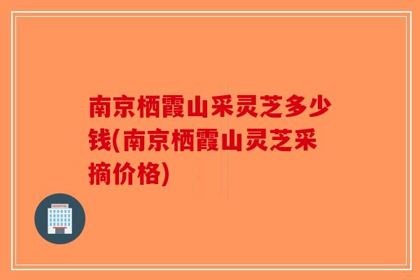 南京栖霞山采灵芝多少钱(南京栖霞山灵芝采摘价格)