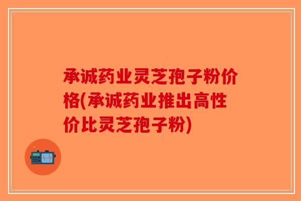 承诚药业灵芝孢子粉价格(承诚药业推出高性价比灵芝孢子粉)