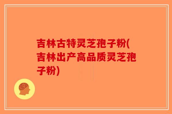 吉林古特灵芝孢子粉(吉林出产高品质灵芝孢子粉)
