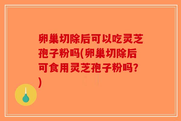 卵巢切除后可以吃灵芝孢子粉吗(卵巢切除后可食用灵芝孢子粉吗？)
