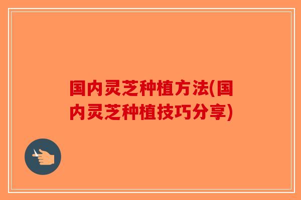 国内灵芝种植方法(国内灵芝种植技巧分享)