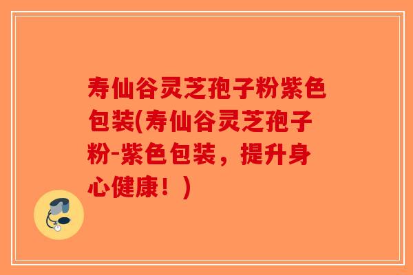寿仙谷灵芝孢子粉紫色包装(寿仙谷灵芝孢子粉-紫色包装，提升身心健康！)