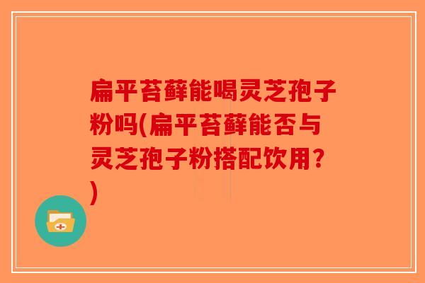 扁平苔藓能喝灵芝孢子粉吗(扁平苔藓能否与灵芝孢子粉搭配饮用？)