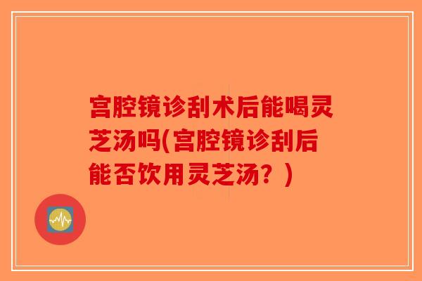 宫腔镜诊刮术后能喝灵芝汤吗(宫腔镜诊刮后能否饮用灵芝汤？)