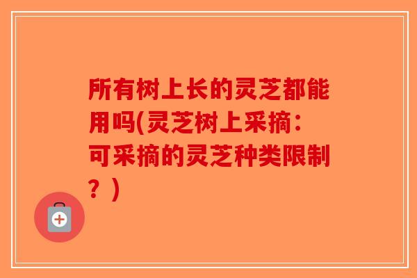 所有树上长的灵芝都能用吗(灵芝树上采摘：可采摘的灵芝种类限制？)