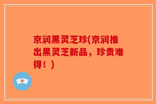 京润黑灵芝珍(京润推出黑灵芝新品，珍贵难得！)
