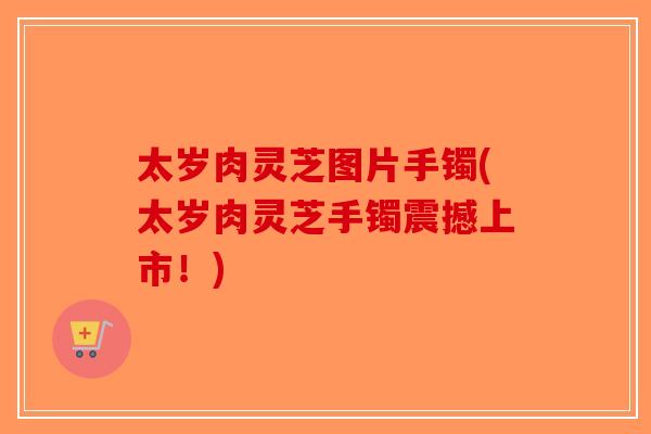 太岁肉灵芝图片手镯(太岁肉灵芝手镯震撼上市！)