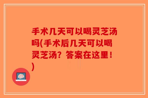 手术几天可以喝灵芝汤吗(手术后几天可以喝灵芝汤？答案在这里！)