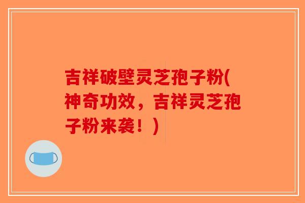 吉祥破壁灵芝孢子粉(神奇功效，吉祥灵芝孢子粉来袭！)
