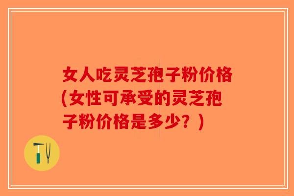 女人吃灵芝孢子粉价格(女性可承受的灵芝孢子粉价格是多少？)