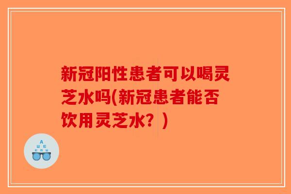 新冠阳性患者可以喝灵芝水吗(新冠患者能否饮用灵芝水？)