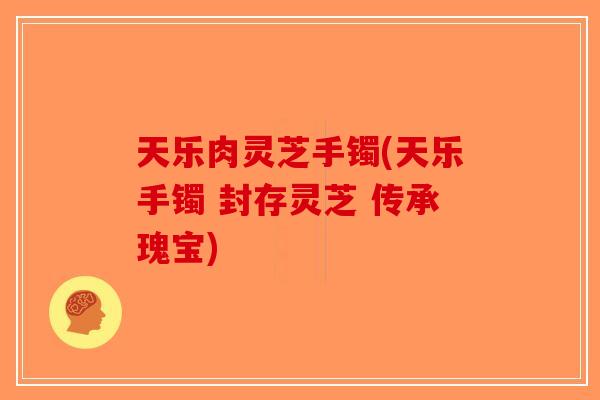 天乐肉灵芝手镯(天乐手镯 封存灵芝 传承瑰宝)