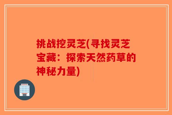 挑战挖灵芝(寻找灵芝宝藏:探索天然药草的神秘力量) 挑战挖灵芝(寻找灵芝宝藏:探索天然药草的神秘力量)