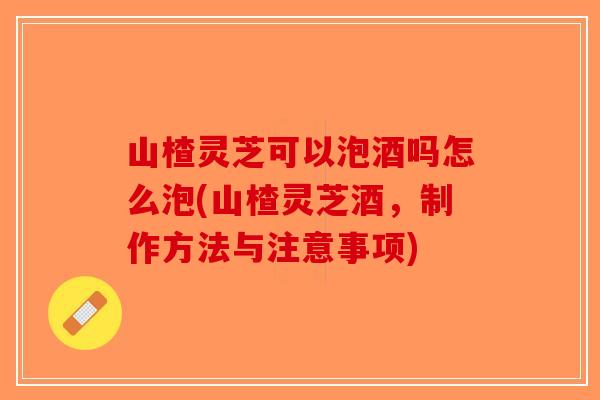 山楂灵芝可以泡酒吗怎么泡(山楂灵芝酒，制作方法与注意事项)