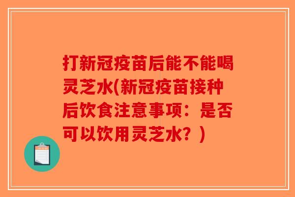 打新冠疫苗后能不能喝灵芝水(新冠疫苗接种后饮食注意事项：是否可以饮用灵芝水？)