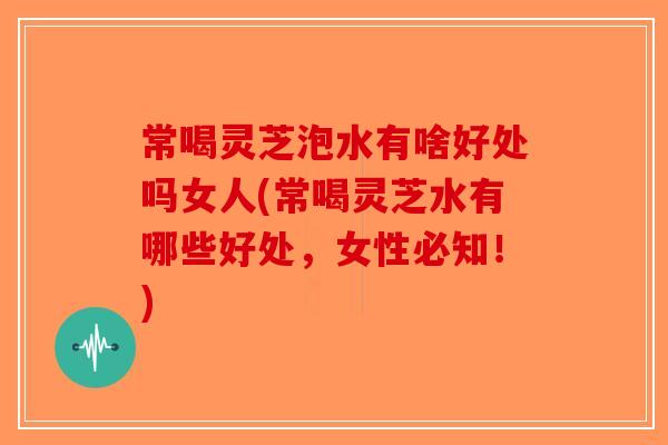 常喝灵芝泡水有啥好处吗女人(常喝灵芝水有哪些好处,女性必知!) 常喝灵芝泡水有啥好处吗女人(常喝灵芝水有哪些好处,女性必知!)