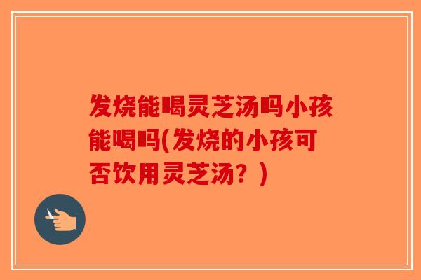 发烧能喝灵芝汤吗小孩能喝吗(发烧的小孩可否饮用灵芝汤？)