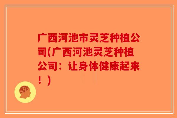 广西河池市灵芝种植公司(广西河池灵芝种植公司：让身体健康起来！)