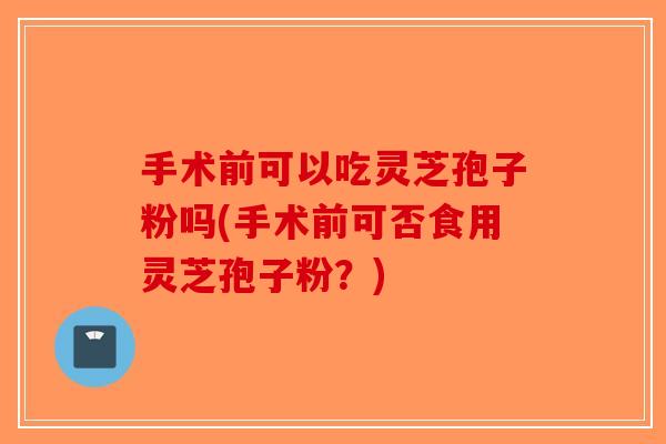 手术前可以吃灵芝孢子粉吗(手术前可否食用灵芝孢子粉？)