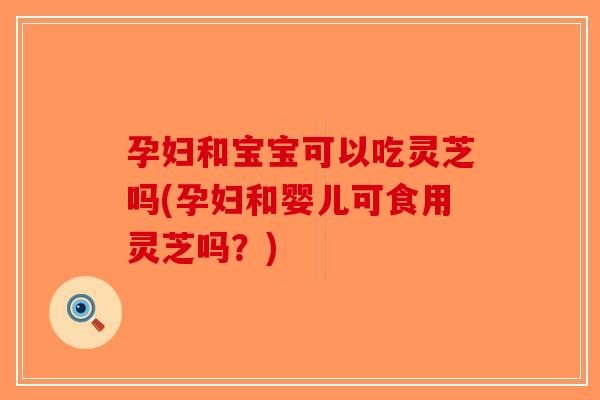 孕妇和宝宝可以吃灵芝吗(孕妇和婴儿可食用灵芝吗？)
