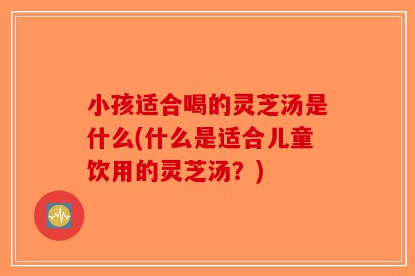 小孩适合喝的灵芝汤是什么(什么是适合儿童饮用的灵芝汤？)