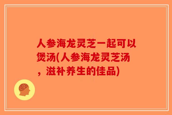人参海龙灵芝一起可以煲汤(人参海龙灵芝汤，滋补养生的佳品)