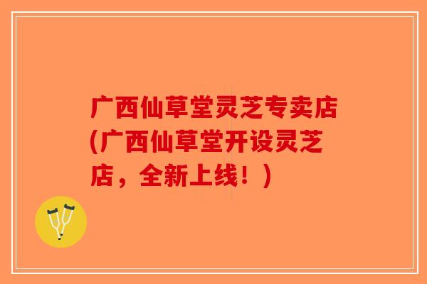 广西仙草堂灵芝专卖店(广西仙草堂开设灵芝店，全新上线！)