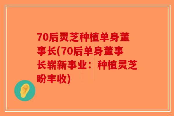 70后灵芝种植单身董事长(70后单身董事长崭新事业：种植灵芝盼丰收)