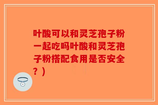 叶酸可以和灵芝孢子粉一起吃吗叶酸和灵芝孢子粉搭配食用是否安全？)
