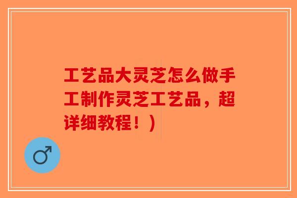 工艺品大灵芝怎么做手工制作灵芝工艺品，超详细教程！)