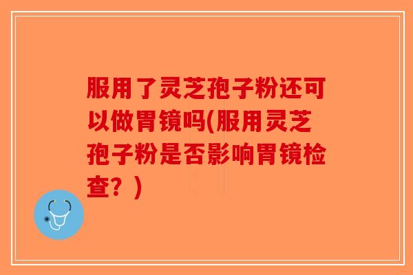 服用了灵芝孢子粉还可以做胃镜吗(服用灵芝孢子粉是否影响胃镜检查？)