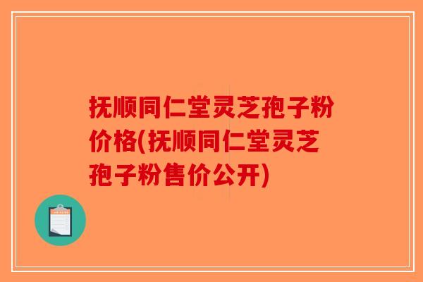 抚顺同仁堂灵芝孢子粉价格(抚顺同仁堂灵芝孢子粉售价公开)