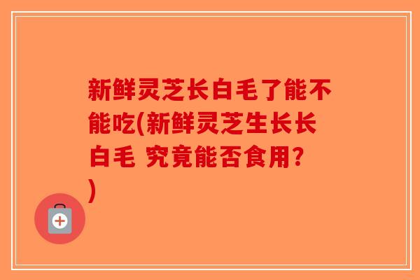 新鲜灵芝长白毛了能不能吃(新鲜灵芝生长长白毛 究竟能否食用？)